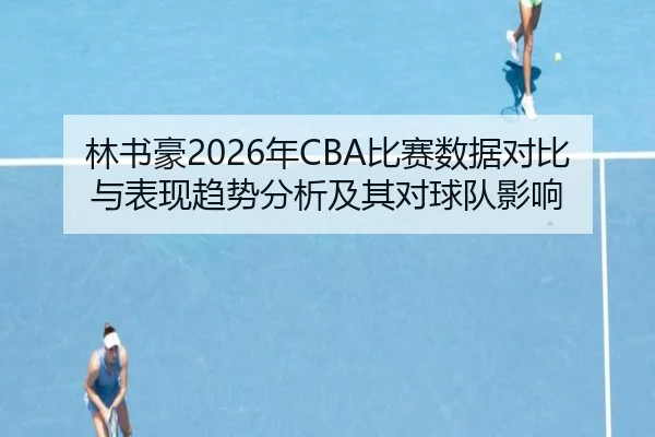 林书豪2026年CBA比赛数据对比与表现趋势分析及其对球队影响