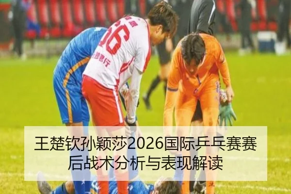 王楚钦孙颖莎2026国际乒乓赛赛后战术分析与表现解读