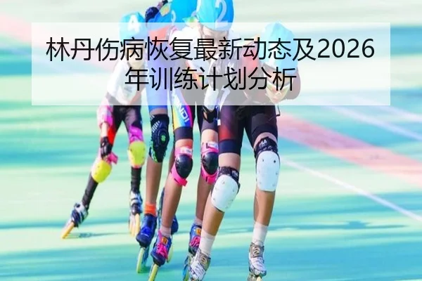 林丹伤病恢复最新动态及2026年训练计划分析