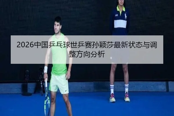 2026中国乒乓球世乒赛孙颖莎最新状态与调整方向分析